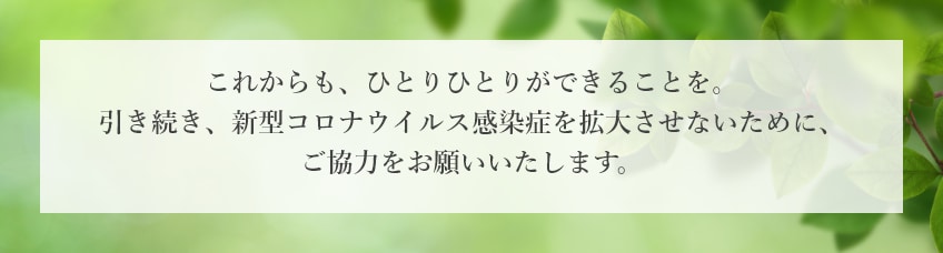 これからも、ひとりひとりができることを。引き続き、新型コロナウイルス感染症を拡大させないために、ご協力をお願いいたします。