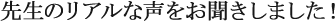 先生のリアルな声を聞きしました